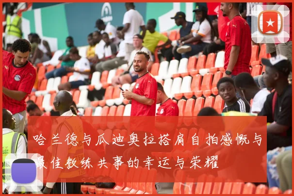 哈兰德与瓜迪奥拉搭肩自拍感慨与最佳教练共事的幸运与荣耀