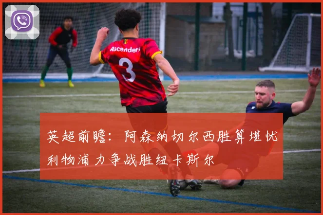 英超前瞻：阿森纳切尔西胜算堪忧利物浦力争战胜纽卡斯尔