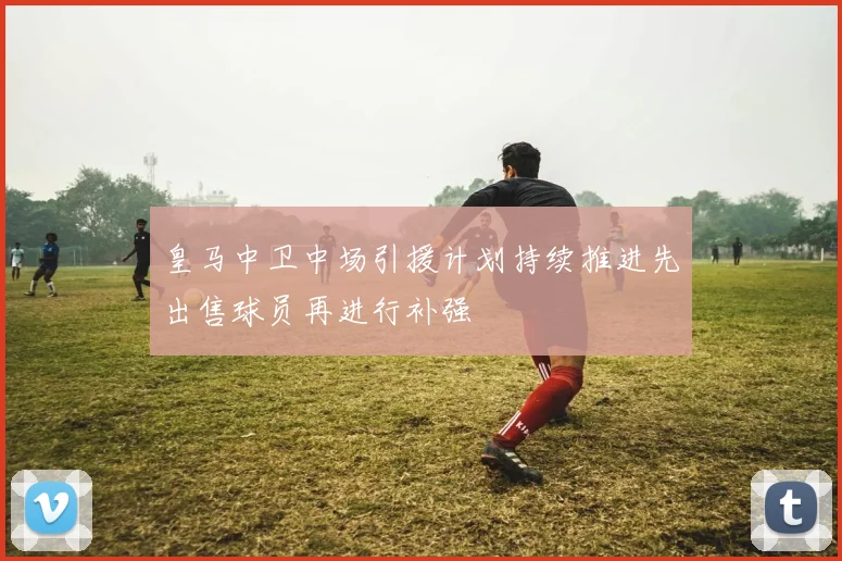 皇马中卫中场引援计划持续推进先出售球员再进行补强