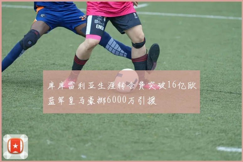 库库雷利亚生涯转会费突破16亿欧蓝军皇马豪掷6000万引援