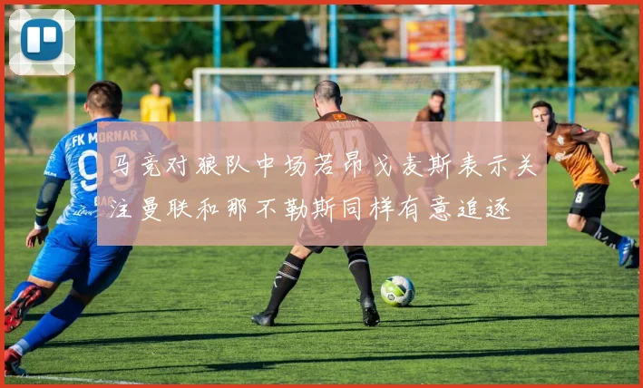 马竞对狼队中场若昂戈麦斯表示关注曼联和那不勒斯同样有意追逐