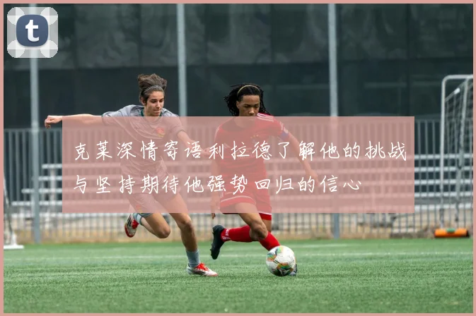 克莱深情寄语利拉德了解他的挑战与坚持期待他强势回归的信心