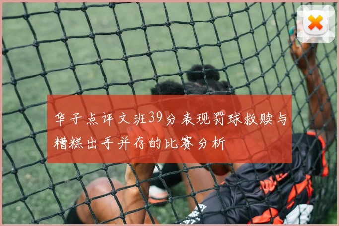 华子点评文班39分表现罚球救赎与糟糕出手并存的比赛分析