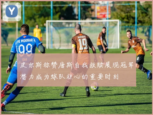 皮尔斯称赞唐斯自我救赎展现冠军潜力成为球队核心的重要时刻