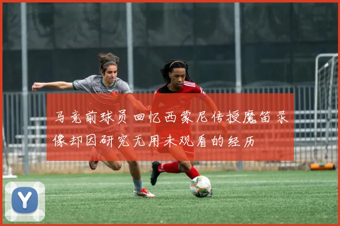 马竞前球员回忆西蒙尼传授魔笛录像却因研究无用未观看的经历