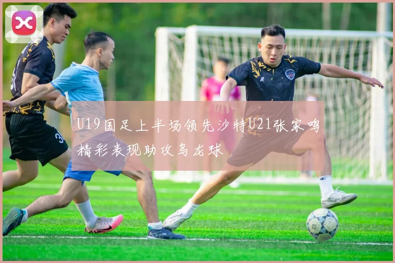 U19国足上半场领先沙特U21张家鸣精彩表现助攻乌龙球