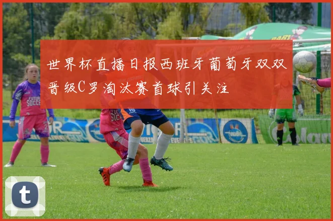 世界杯直播日报西班牙葡萄牙双双晋级C罗淘汰赛首球引关注
