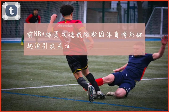 前NBA球员埃德戴维斯因体育博彩被起诉引发关注