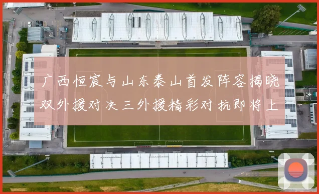 广西恒宸与山东泰山首发阵容揭晓双外援对决三外援精彩对抗即将上演