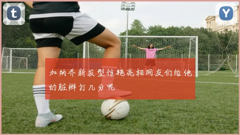加纳乔新发型惊艳亮相网友们给他的脏辫打几分呢