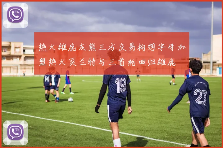 热火雄鹿灰熊三方交易构想字母加盟热火莫兰特与三首轮回归雄鹿