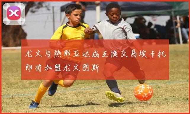 尤文与热那亚达成互换交易埃卡托即将加盟尤文图斯