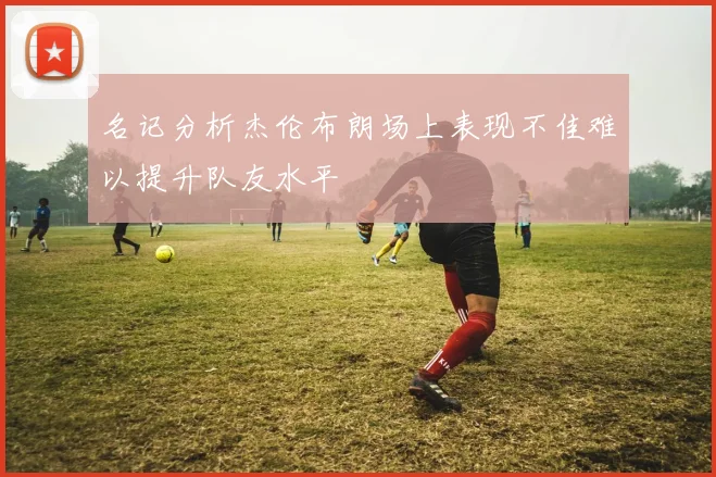 名记分析杰伦布朗场上表现不佳难以提升队友水平