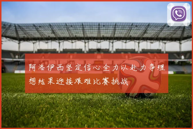 阿洛伊西坚定信心全力以赴力争理想结果迎接艰难比赛挑战
