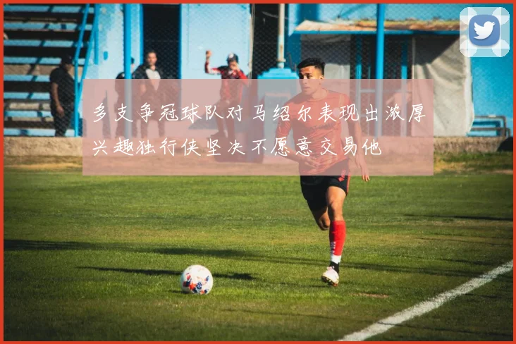 多支争冠球队对马绍尔表现出浓厚兴趣独行侠坚决不愿意交易他