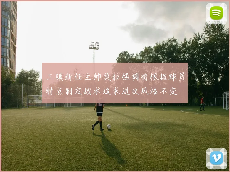 三镇新任主帅莫拉强调将根据球员特点制定战术追求进攻风格不变