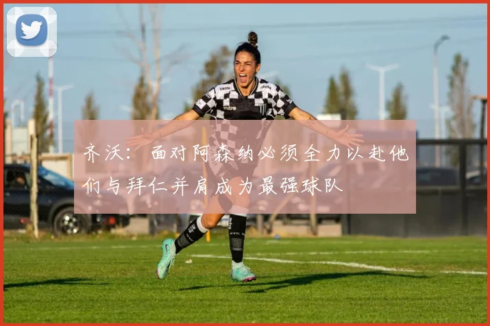 齐沃：面对阿森纳必须全力以赴他们与拜仁并肩成为最强球队