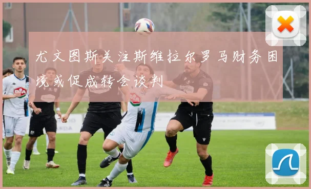尤文图斯关注斯维拉尔罗马财务困境或促成转会谈判