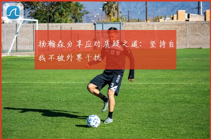 杨瀚森分享应对质疑之道：坚持自我不被外界干扰