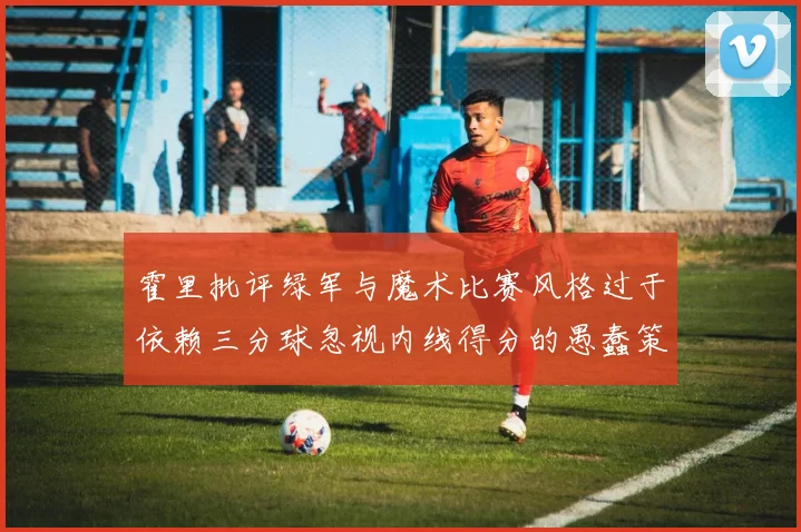 霍里批评绿军与魔术比赛风格过于依赖三分球忽视内线得分的愚蠢策略